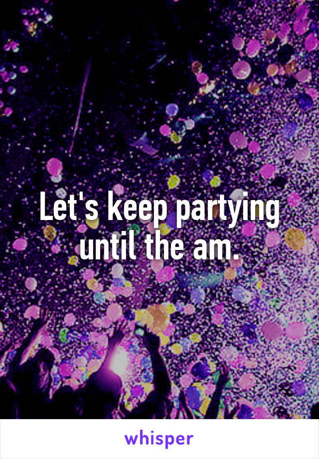 Let's keep partying until the am.