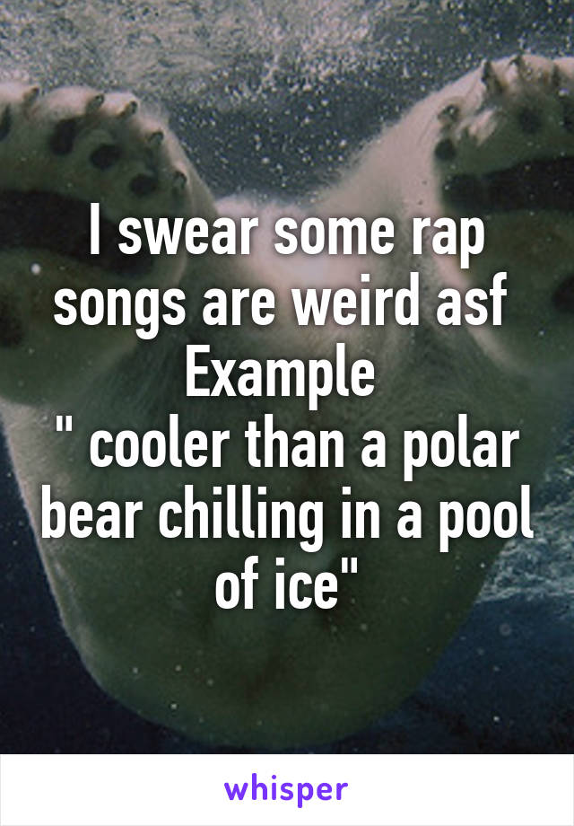 I swear some rap songs are weird asf 
Example 
" cooler than a polar bear chilling in a pool of ice"