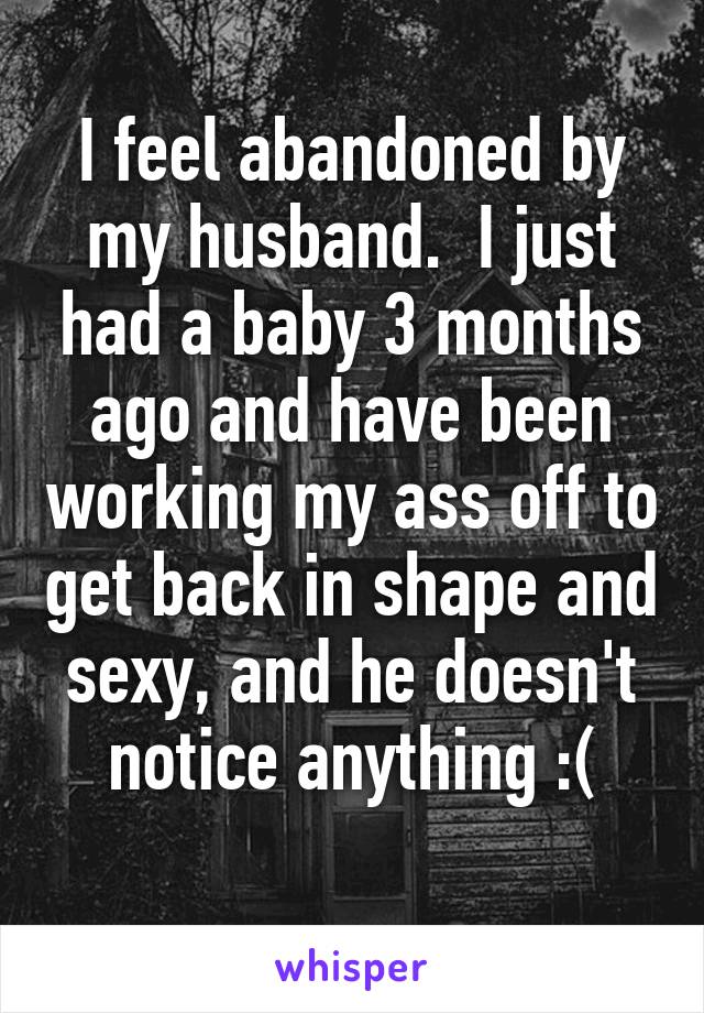 I feel abandoned by my husband.  I just had a baby 3 months ago and have been working my ass off to get back in shape and sexy, and he doesn't notice anything :(
