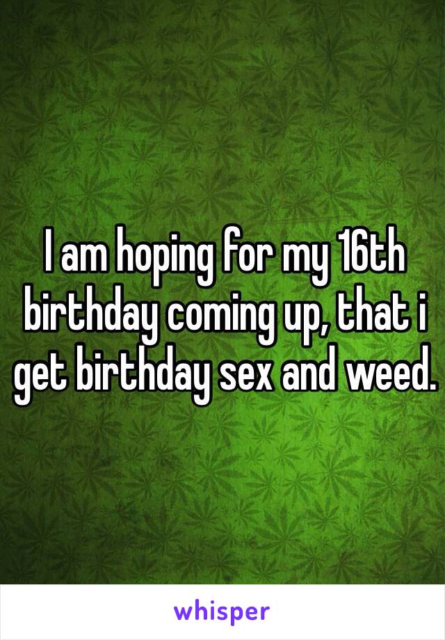 I am hoping for my 16th birthday coming up, that i get birthday sex and weed.