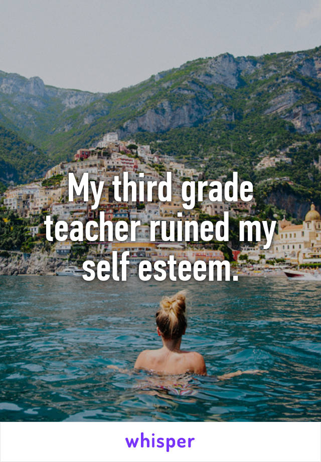 My third grade teacher ruined my self esteem.