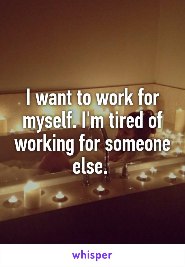 I want to work for myself. I'm tired of working for someone else. 