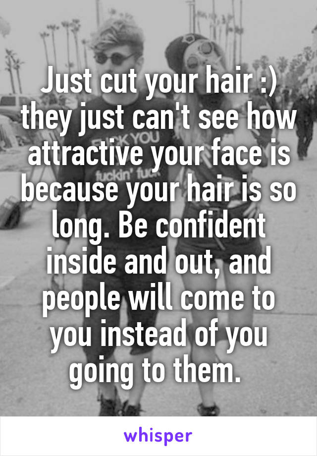 Just cut your hair :) they just can't see how attractive your face is because your hair is so long. Be confident inside and out, and people will come to you instead of you going to them. 
