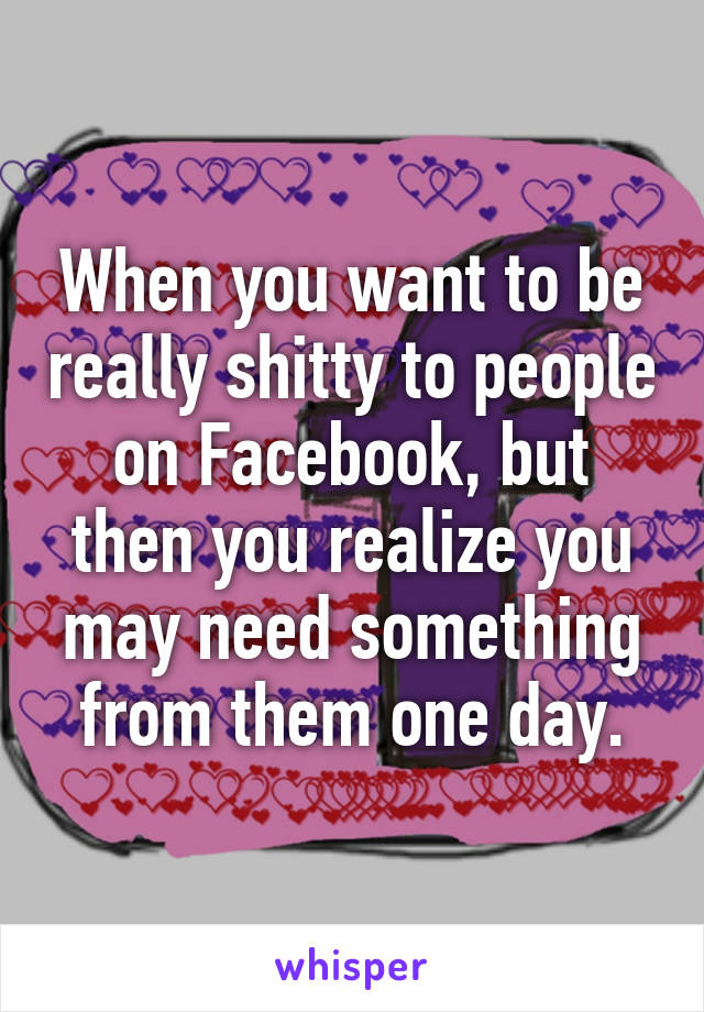 When you want to be really shitty to people on Facebook, but then you realize you may need something from them one day.