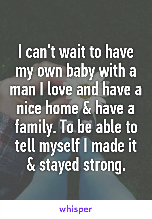 I can't wait to have my own baby with a man I love and have a nice home & have a family. To be able to tell myself I made it & stayed strong.