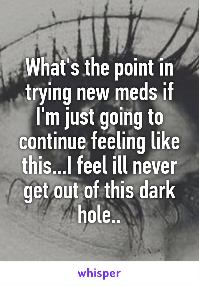 What's the point in trying new meds if I'm just going to continue feeling like this...I feel ill never get out of this dark hole..