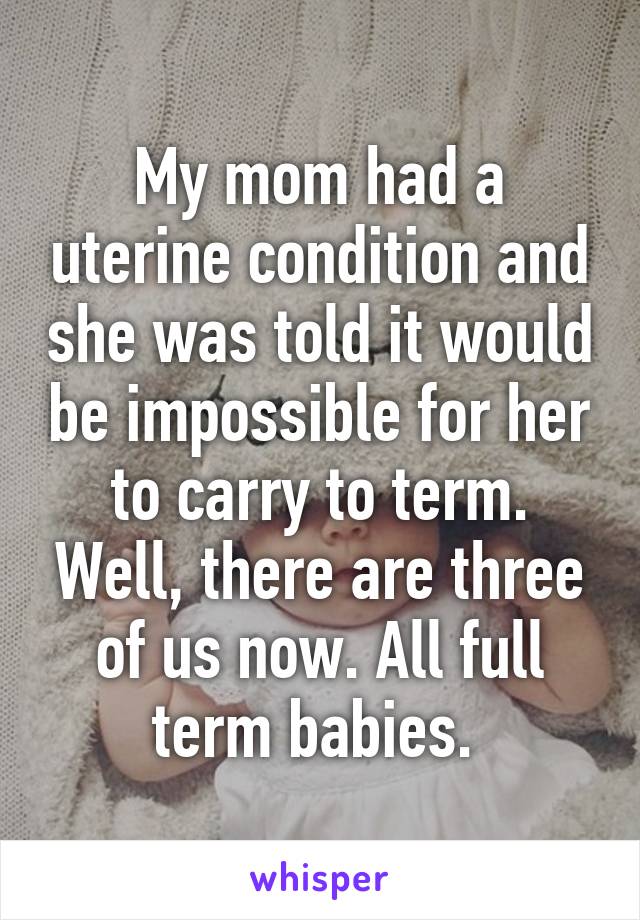 My mom had a uterine condition and she was told it would be impossible for her to carry to term. Well, there are three of us now. All full term babies. 