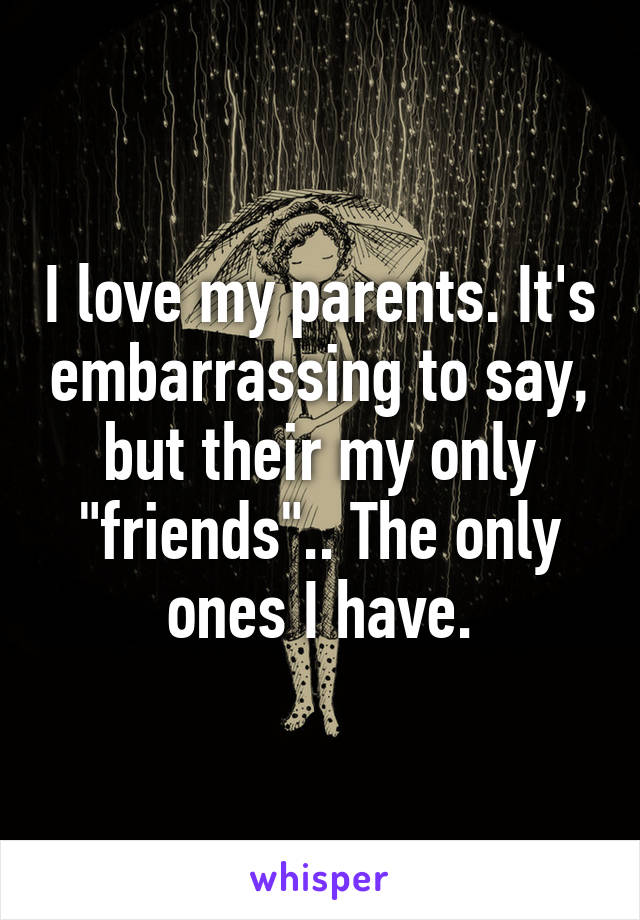 I love my parents. It's embarrassing to say, but their my only "friends".. The only ones I have.