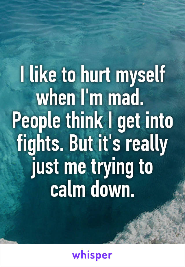 I like to hurt myself when I'm mad.  People think I get into fights. But it's really just me trying to calm down.