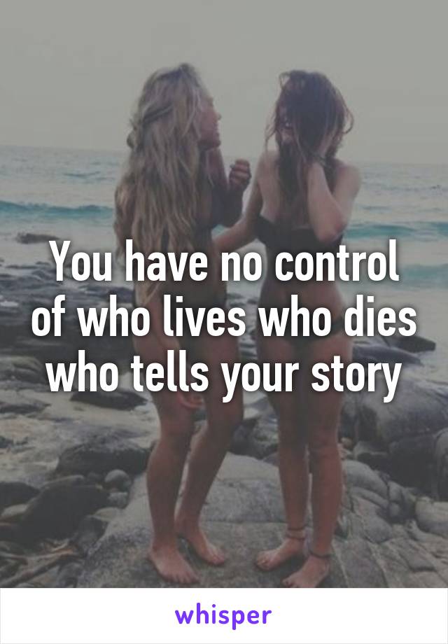 You have no control of who lives who dies who tells your story