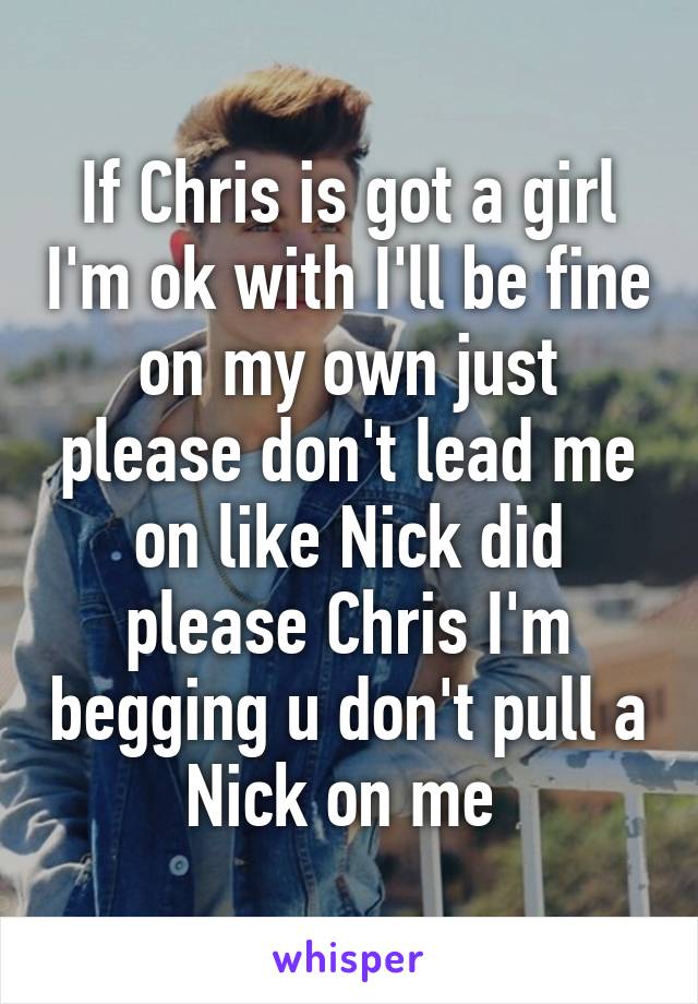 If Chris is got a girl I'm ok with I'll be fine on my own just please don't lead me on like Nick did please Chris I'm begging u don't pull a Nick on me 