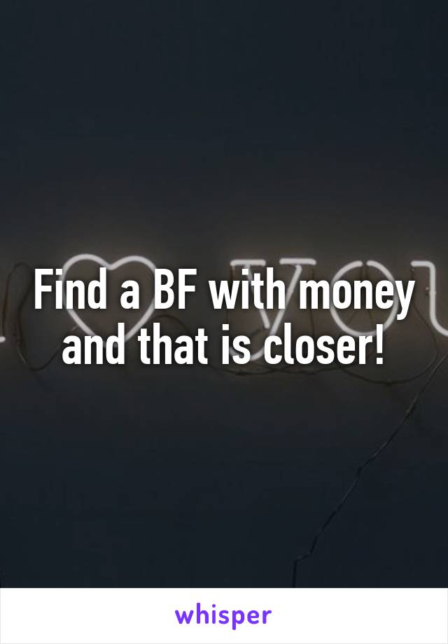 Find a BF with money and that is closer!