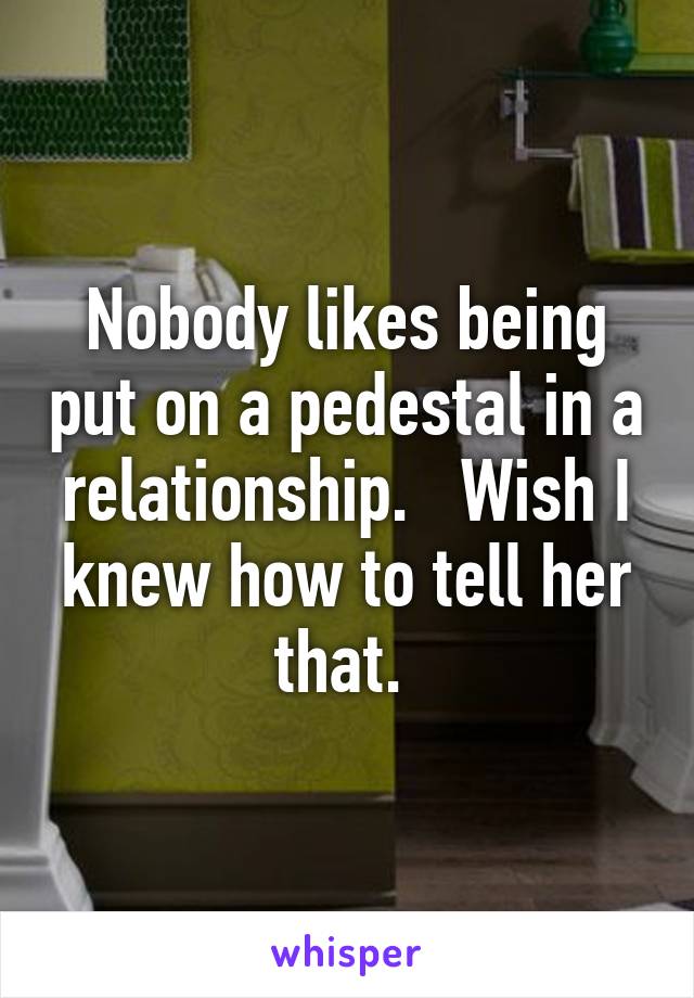 Nobody likes being put on a pedestal in a relationship.   Wish I knew how to tell her that. 