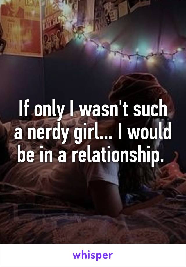 If only I wasn't such a nerdy girl... I would be in a relationship. 