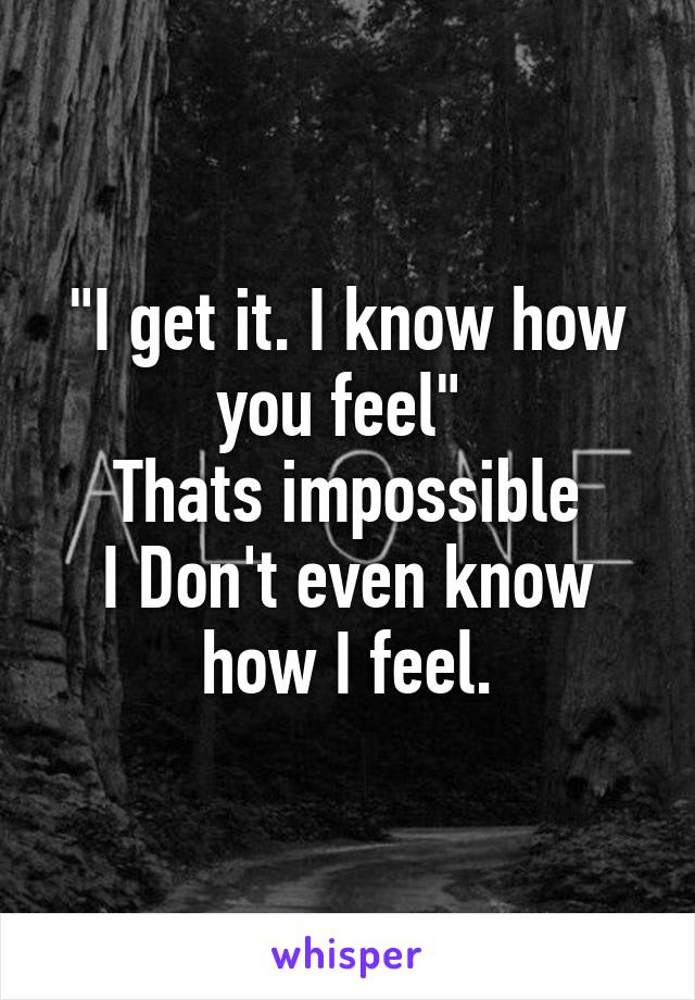 "I get it. I know how you feel" 
Thats impossible
I Don't even know how I feel.