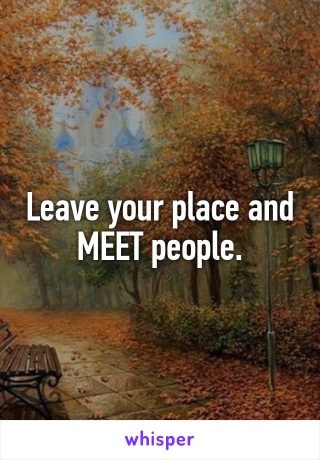 Leave your place and MEET people.