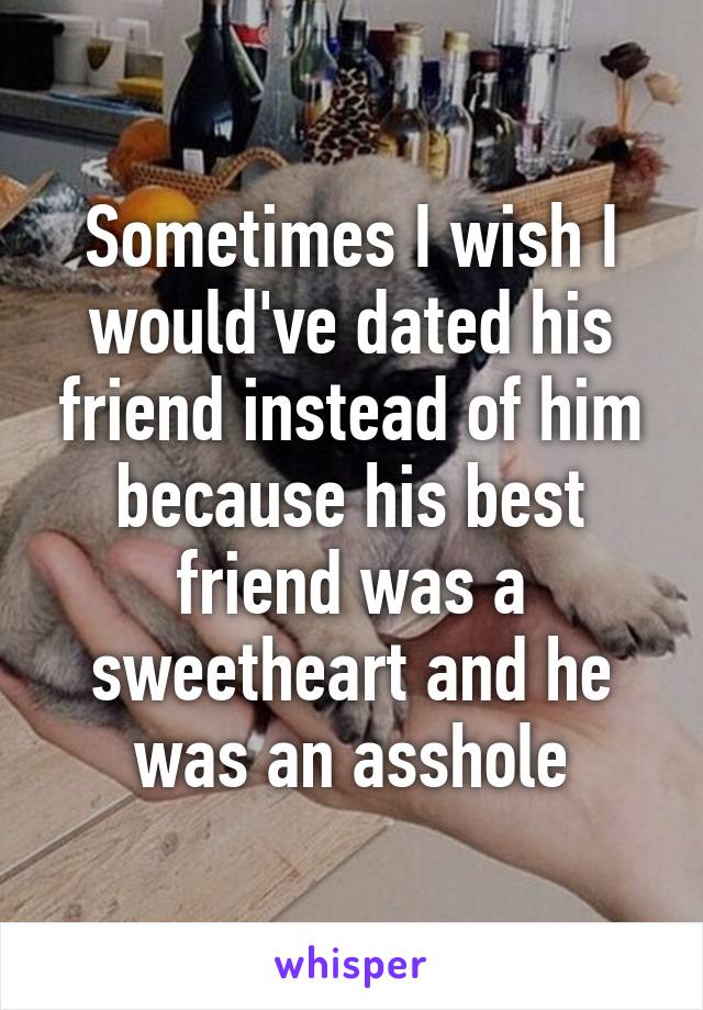 Sometimes I wish I would've dated his friend instead of him because his best friend was a sweetheart and he was an asshole