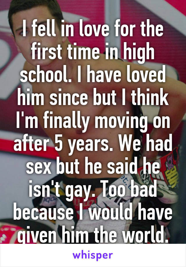 I fell in love for the first time in high school. I have loved him since but I think I'm finally moving on after 5 years. We had sex but he said he isn't gay. Too bad because I would have given him the world.