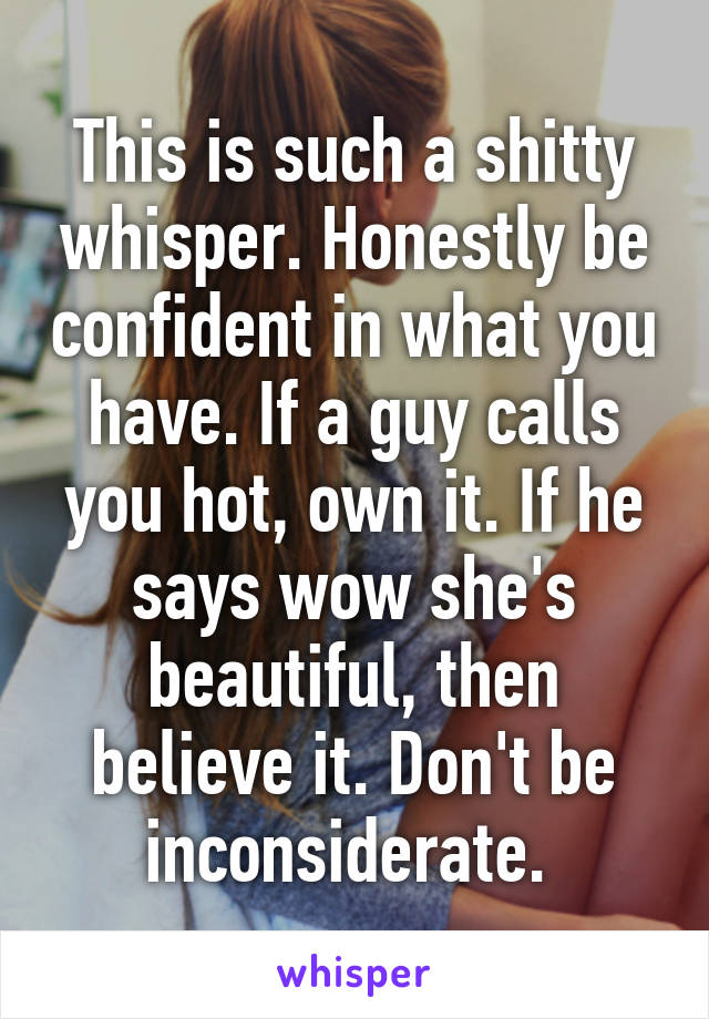 This is such a shitty whisper. Honestly be confident in what you have. If a guy calls you hot, own it. If he says wow she's beautiful, then believe it. Don't be inconsiderate. 