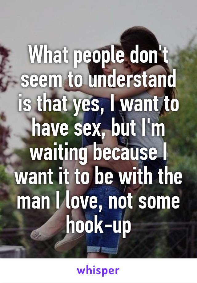 What people don't seem to understand is that yes, I want to have sex, but I'm waiting because I want it to be with the man I love, not some hook-up