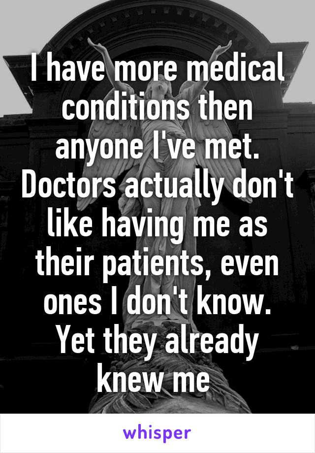 I have more medical conditions then anyone I've met. Doctors actually don't like having me as their patients, even ones I don't know. Yet they already knew me 