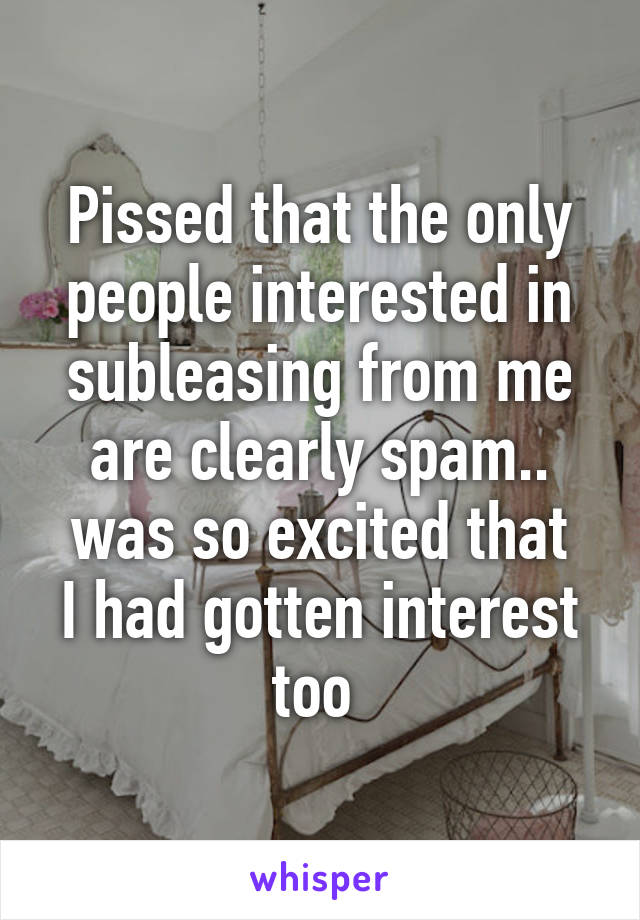 Pissed that the only people interested in subleasing from me are clearly spam..
was so excited that I had gotten interest too 