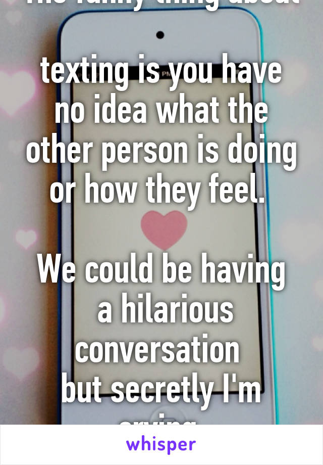 The funny thing about 
texting is you have no idea what the other person is doing or how they feel. 

We could be having
 a hilarious conversation 
but secretly I'm crying 
my eyes out.