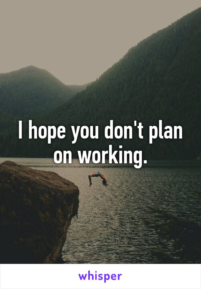 I hope you don't plan on working.