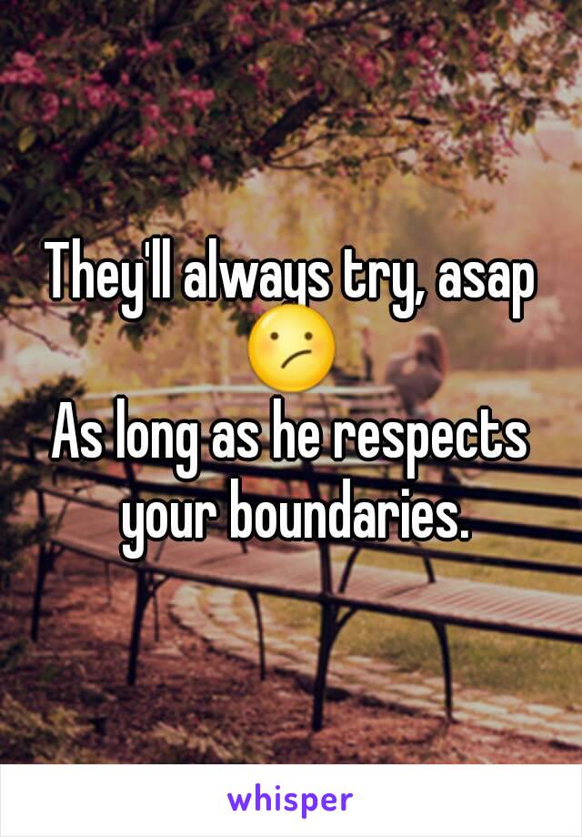 They'll always try, asap
😕
As long as he respects your boundaries.