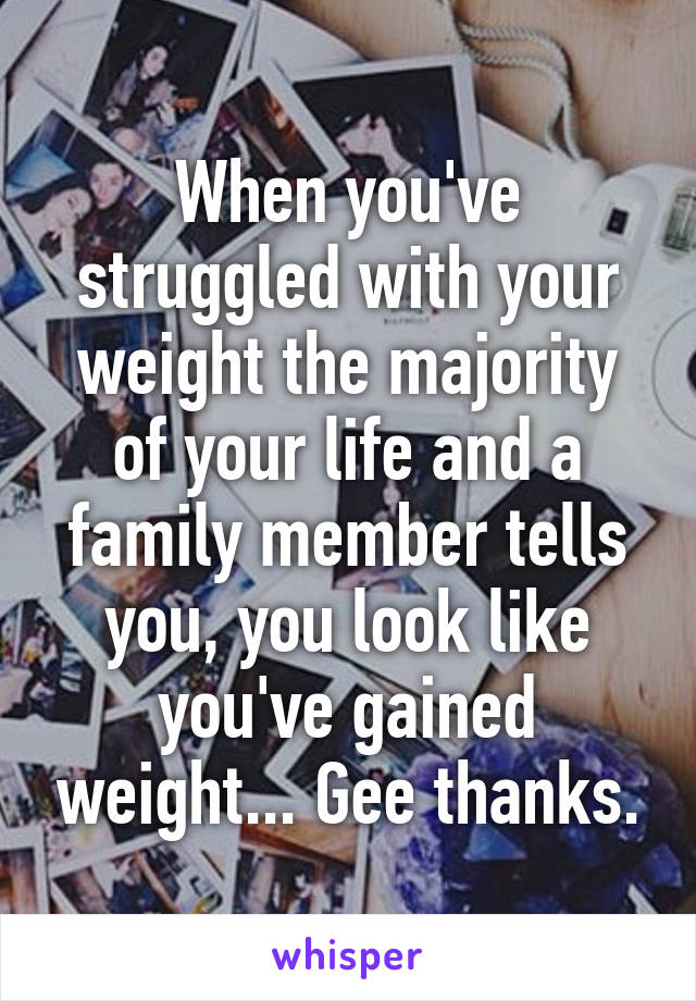 When you've struggled with your weight the majority of your life and a family member tells you, you look like you've gained weight... Gee thanks.