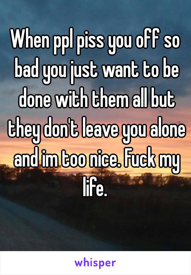 When ppl piss you off so bad you just want to be done with them all but they don't leave you alone and im too nice. Fuck my life. 