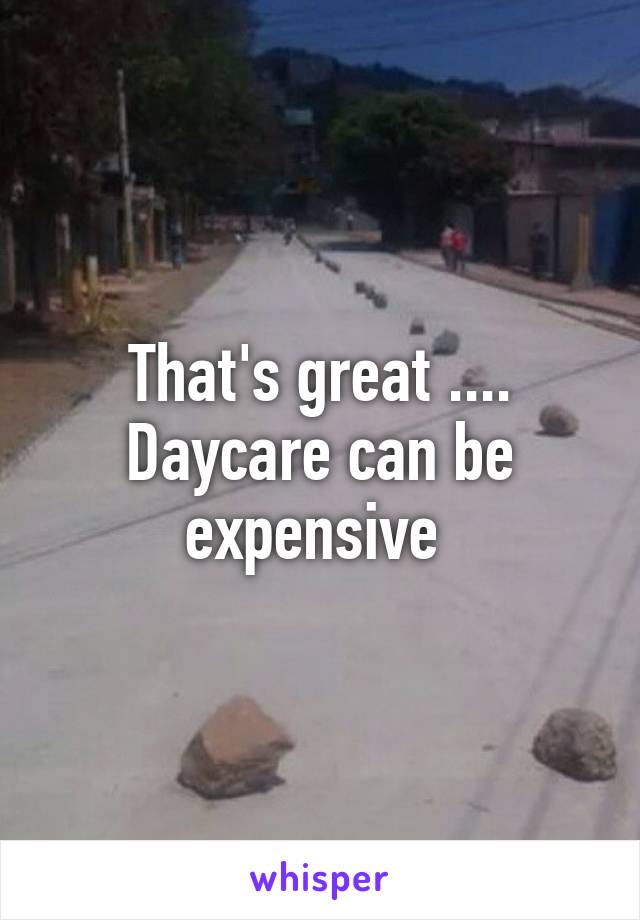 That's great .... Daycare can be expensive 