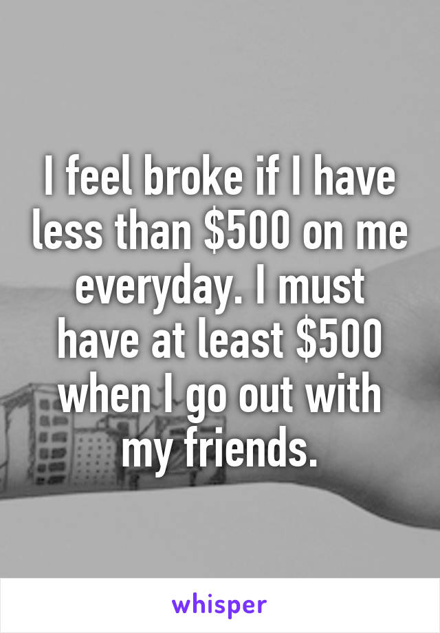 I feel broke if I have less than $500 on me everyday. I must have at least $500 when I go out with my friends.