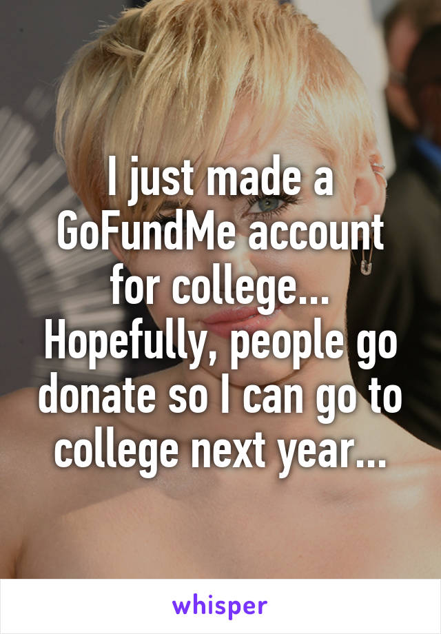 I just made a GoFundMe account for college...
Hopefully, people go donate so I can go to college next year...