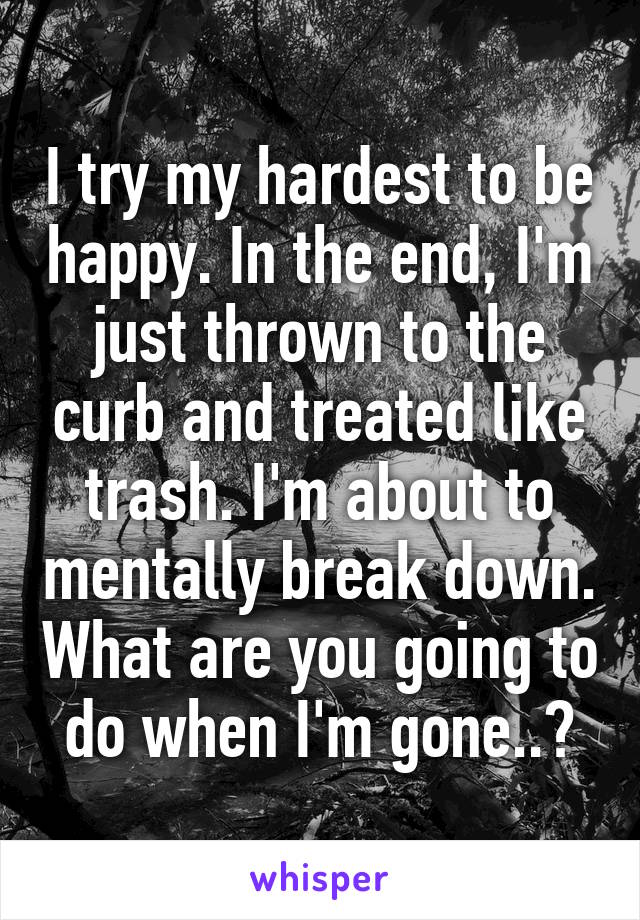 I try my hardest to be happy. In the end, I'm just thrown to the curb and treated like trash. I'm about to mentally break down. What are you going to do when I'm gone..?