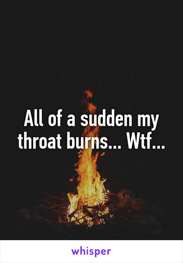 All of a sudden my throat burns... Wtf...