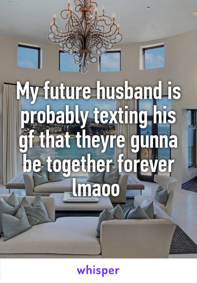 My future husband is probably texting his gf that theyre gunna be together forever lmaoo 