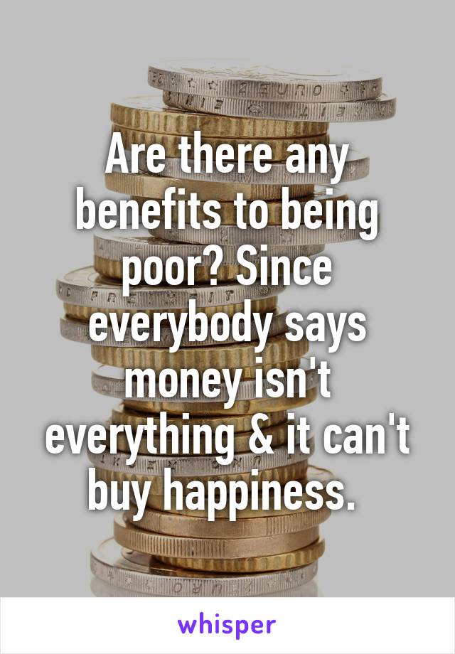 Are there any benefits to being poor? Since everybody says money isn't everything & it can't buy happiness. 