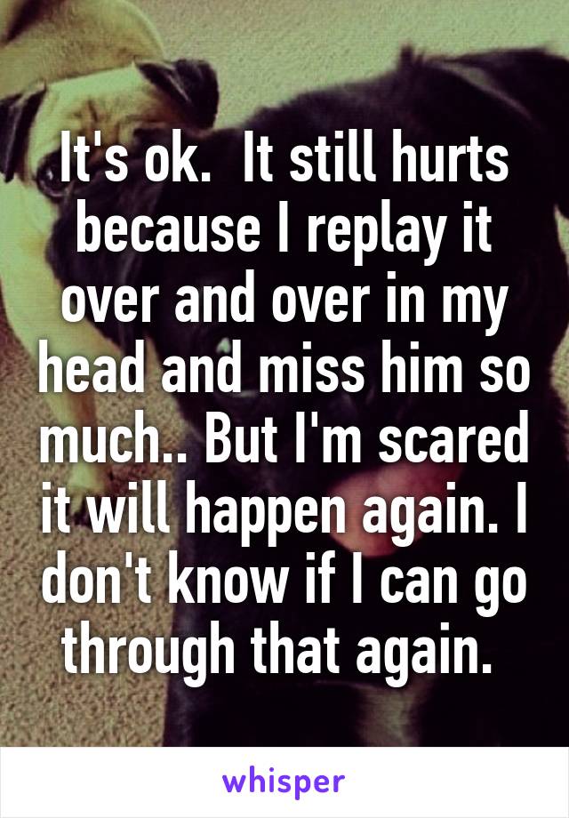 It's ok.  It still hurts because I replay it over and over in my head and miss him so much.. But I'm scared it will happen again. I don't know if I can go through that again. 