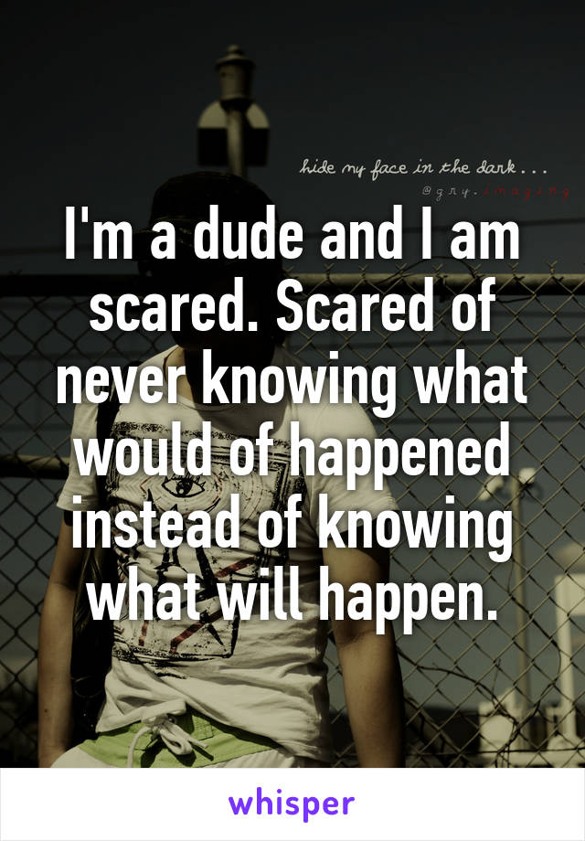 I'm a dude and I am scared. Scared of never knowing what would of happened instead of knowing what will happen.