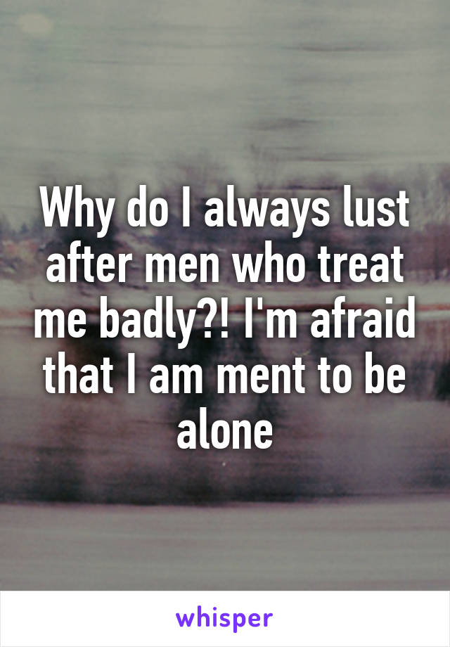 Why do I always lust after men who treat me badly?! I'm afraid that I am ment to be alone