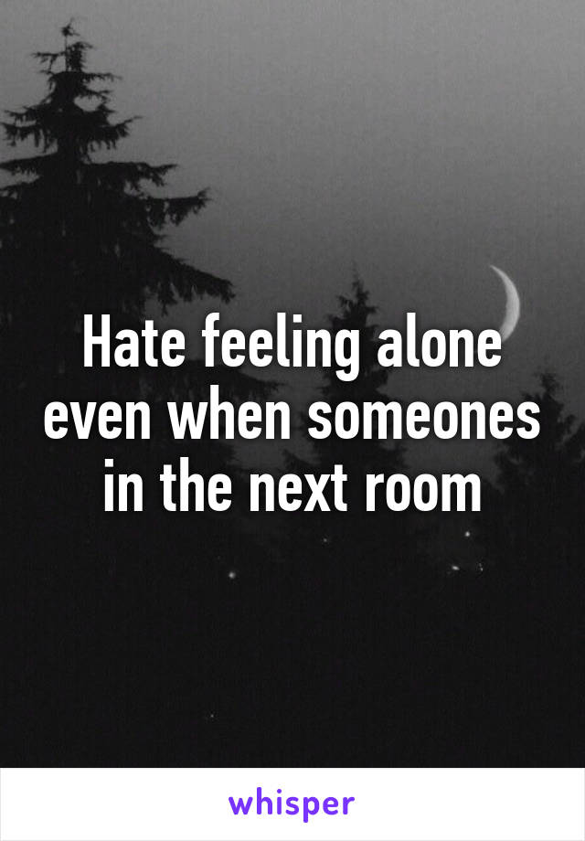 Hate feeling alone even when someones in the next room