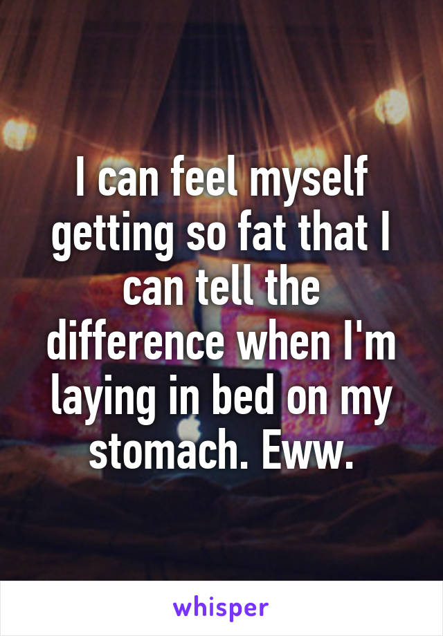 I can feel myself getting so fat that I can tell the difference when I'm laying in bed on my stomach. Eww.