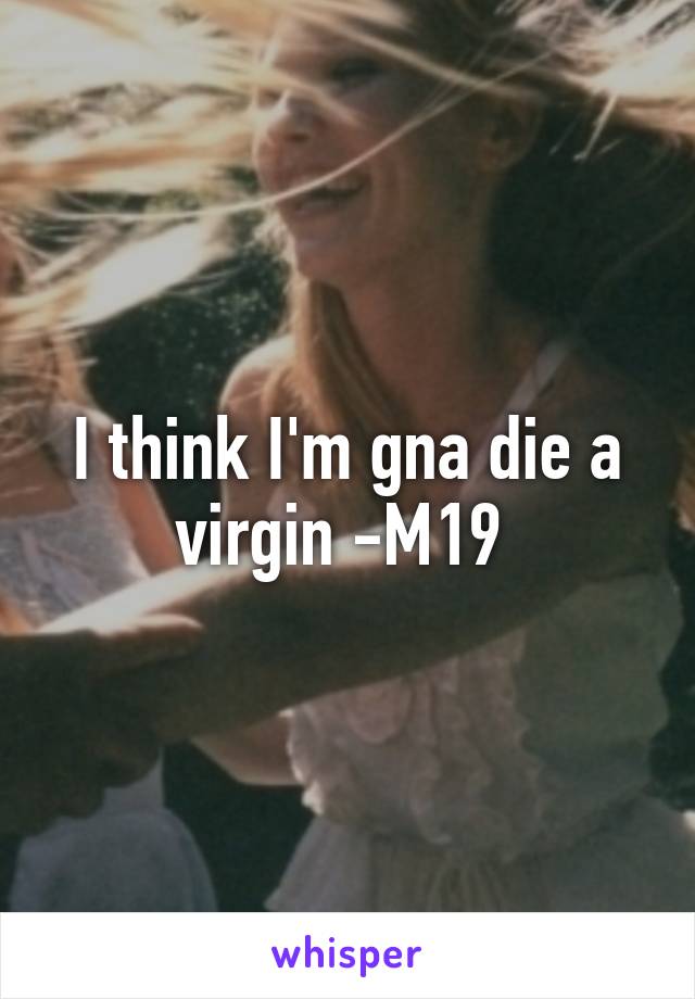 I think I'm gna die a virgin -M19 