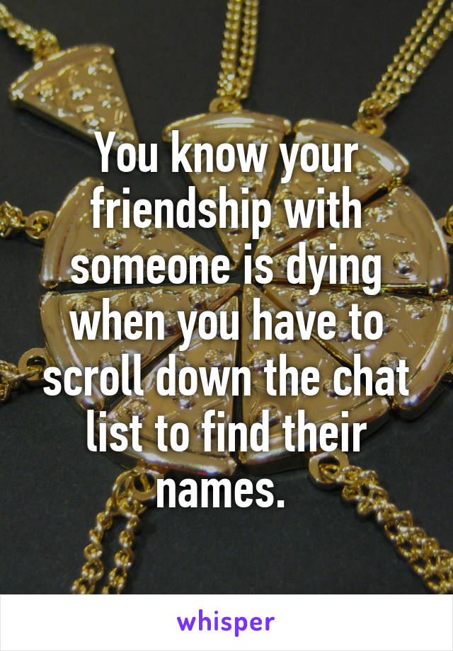 You know your friendship with someone is dying when you have to scroll down the chat list to find their names. 