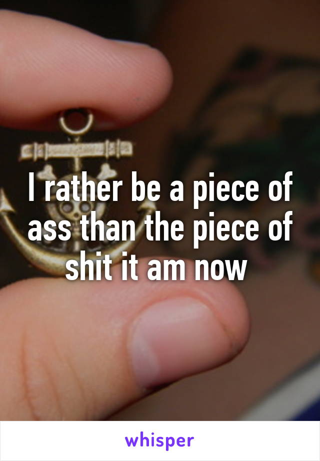 I rather be a piece of ass than the piece of shit it am now 