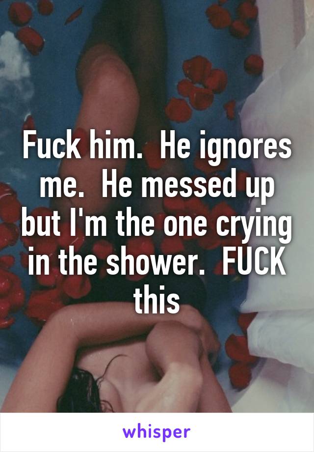 Fuck him.  He ignores me.  He messed up but I'm the one crying in the shower.  FUCK this