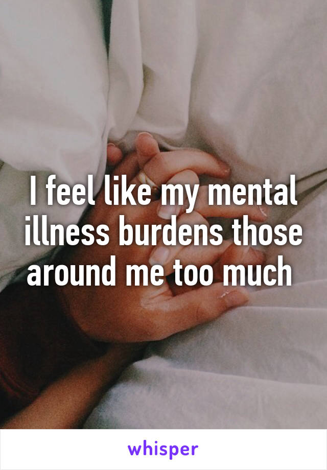 I feel like my mental illness burdens those around me too much 