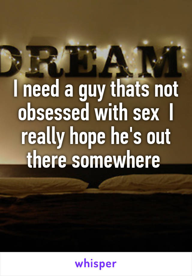 I need a guy thats not obsessed with sex  I really hope he's out there somewhere 
