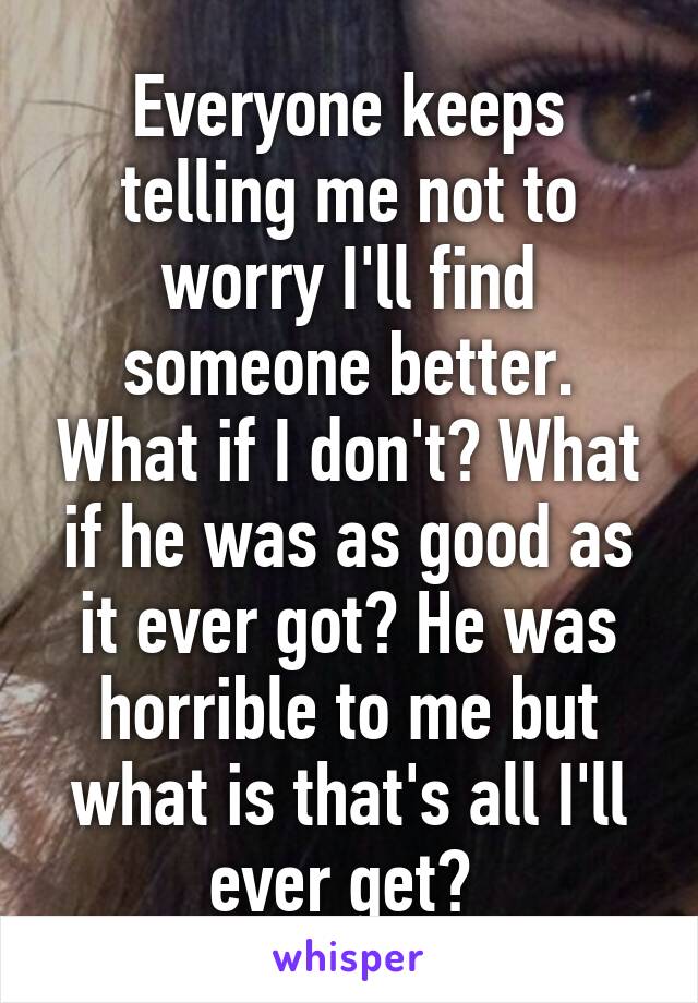 Everyone keeps telling me not to worry I'll find someone better. What if I don't? What if he was as good as it ever got? He was horrible to me but what is that's all I'll ever get? 